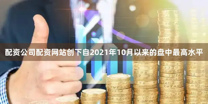配资公司配资网站创下自2021年10月以来的盘中最高水平