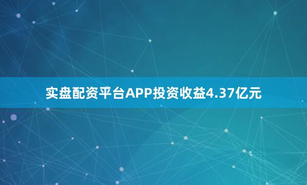 实盘配资平台APP投资收益4.37亿元