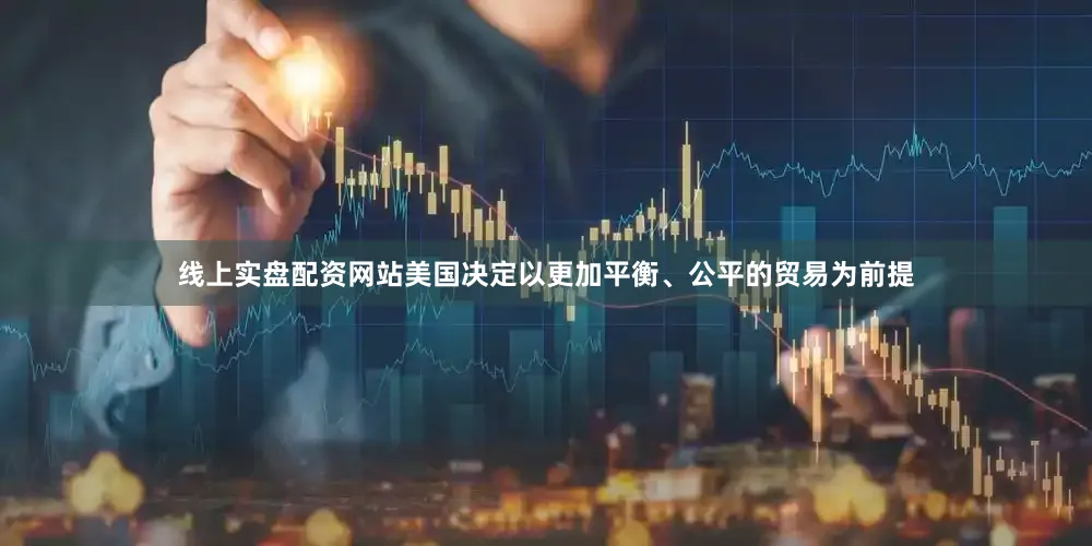 线上实盘配资网站美国决定以更加平衡、公平的贸易为前提