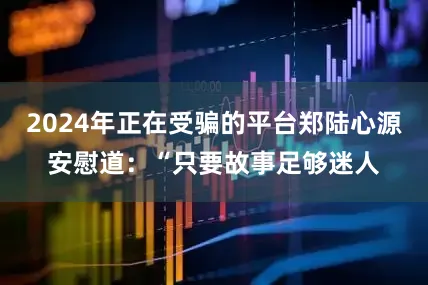 2024年正在受骗的平台郑陆心源安慰道：“只要故事足够迷人