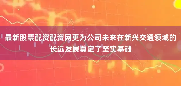 最新股票配资配资网更为公司未来在新兴交通领域的长远发展奠定了坚实基础