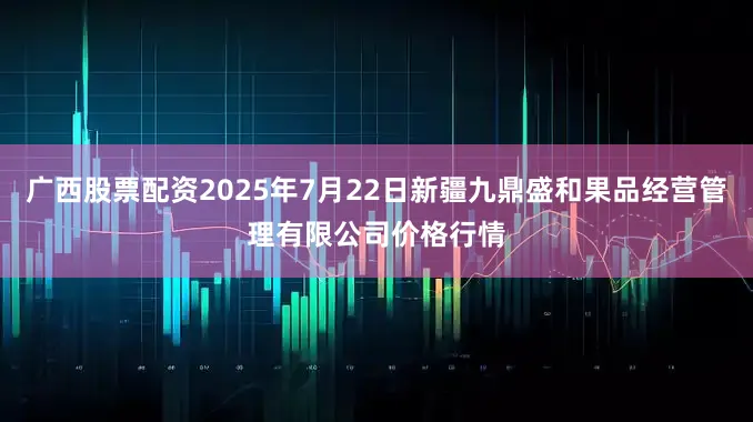 广西股票配资2025年7月22日新疆九鼎盛和果品经营管理有限公司价格行情