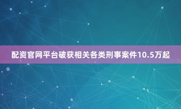 配资官网平台破获相关各类刑事案件10.5万起