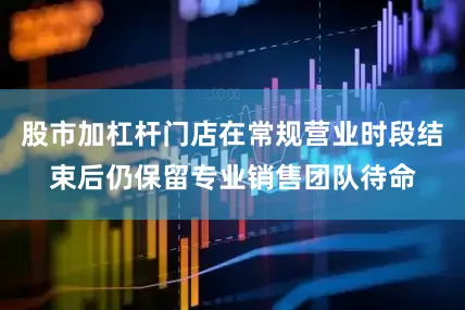 股市加杠杆门店在常规营业时段结束后仍保留专业销售团队待命
