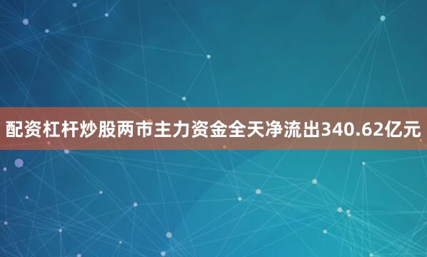 配资杠杆炒股两市主力资金全天净流出340.62亿元