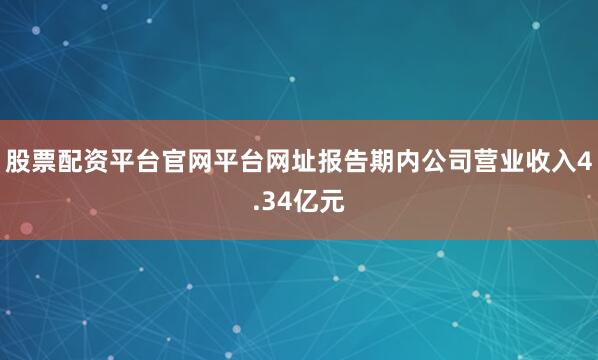 股票配资平台官网平台网址报告期内公司营业收入4.34亿元