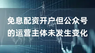 免息配资开户但公众号的运营主体未发生变化
