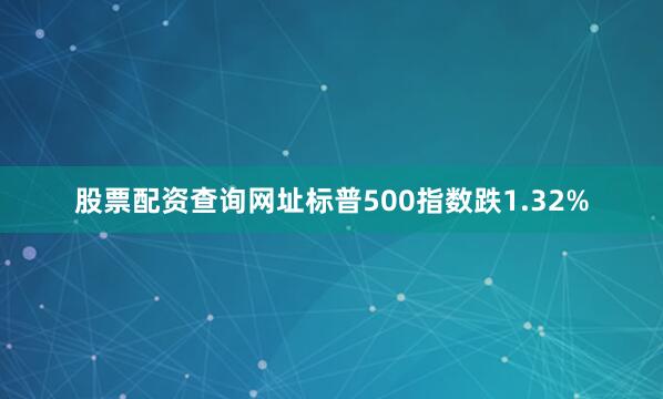 股票配资查询网址标普500指数跌1.32%