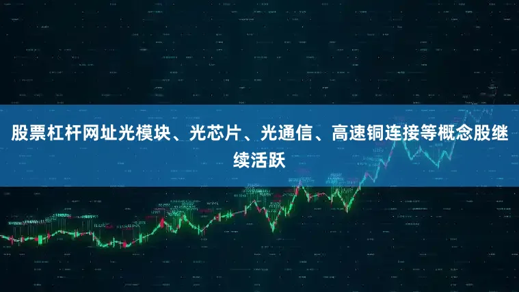 股票杠杆网址光模块、光芯片、光通信、高速铜连接等概念股继续活跃