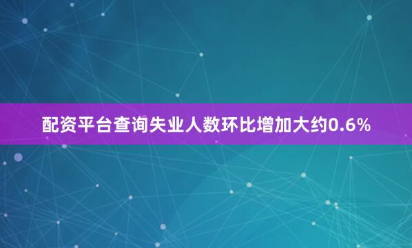 配资平台查询失业人数环比增加大约0.6%