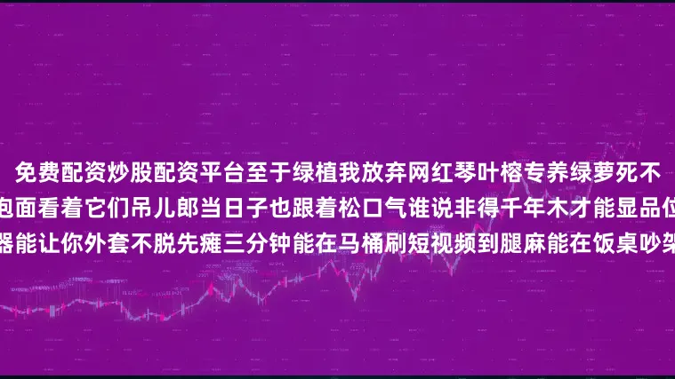 免费配资炒股配资平台至于绿植我放弃网红琴叶榕专养绿萝死不了给点水就疯长垂下来像绿色泡面看着它们吊儿郎当日子也跟着松口气谁说非得千年木才能显品位？说到底家不是展厅是充电器能让你外套不脱先瘫三分钟能在马桶刷短视频到腿麻能在饭桌吵架又和好这些鸡飞狗跳才是人间值得谁还稀罕冷白极简大片？所以别再问什么风格最流行住进去能让你笑出声的风格才叫永恒下次想砸墙就买把大锤先砸再说反正腻子一刮又是新画布日子怎么开心怎么
