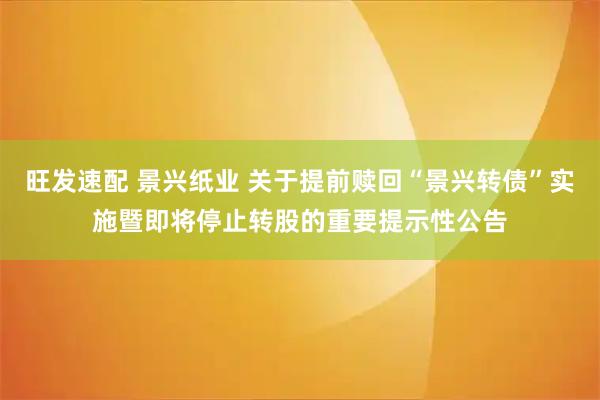旺发速配 景兴纸业 关于提前赎回“景兴转债”实施暨即将停止转股的重要提示性公告