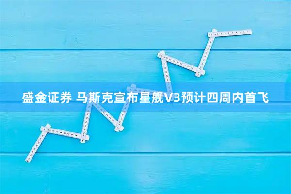 盛金证券 马斯克宣布星舰V3预计四周内首飞