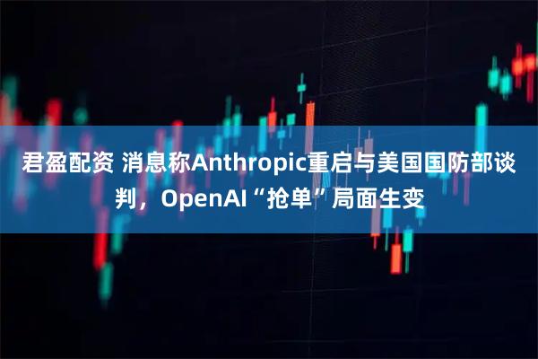 君盈配资 消息称Anthropic重启与美国国防部谈判，OpenAI“抢单”局面生变