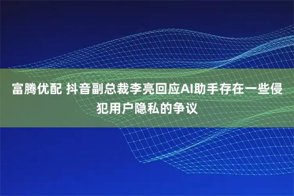 富腾优配 抖音副总裁李亮回应AI助手存在一些侵犯用户隐私的争议