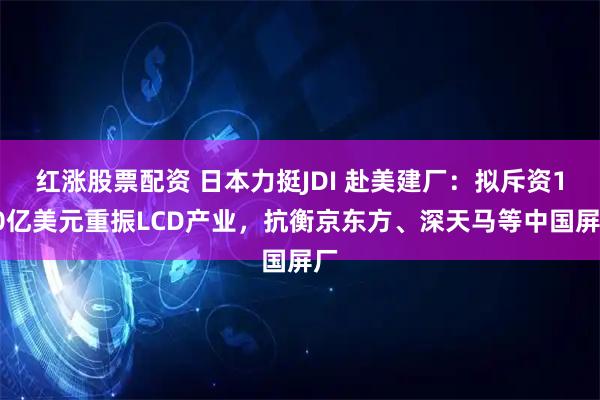 红涨股票配资 日本力挺JDI 赴美建厂：拟斥资130亿美元重振LCD产业，抗衡京东方、深天马等中国屏厂