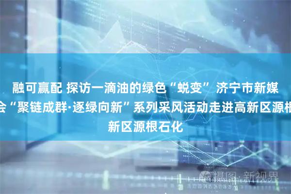 融可赢配 探访一滴油的绿色“蜕变” 济宁市新媒体协会“聚链成群·逐绿向新”系列采风活动走进高新区源根石化