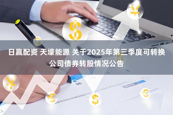 日赢配资 天壕能源 关于2025年第三季度可转换公司债券转股情况公告