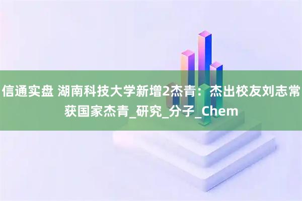 信通实盘 湖南科技大学新增2杰青：杰出校友刘志常获国家杰青_研究_分子_Chem