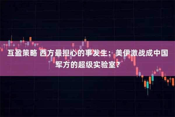 互盈策略 西方最担心的事发生：美伊激战成中国军方的超级实验室？