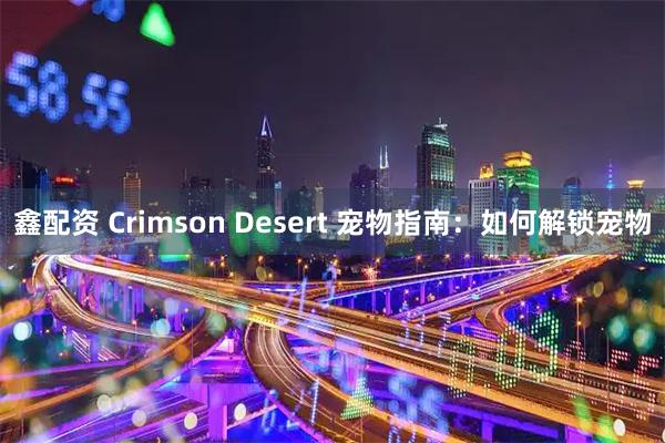 鑫配资 Crimson Desert 宠物指南：如何解锁宠物