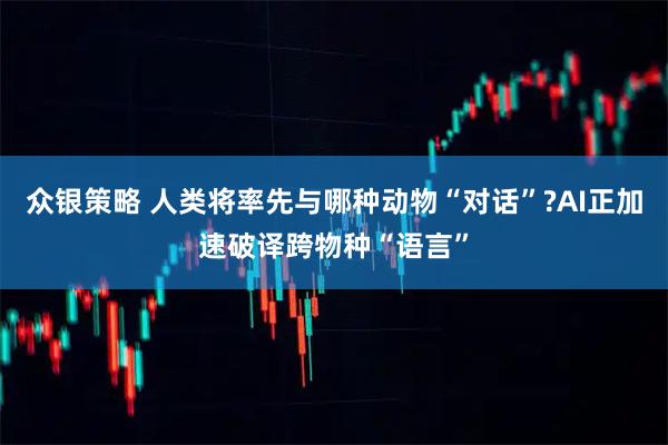 众银策略 人类将率先与哪种动物“对话”?AI正加速破译跨物种“语言”