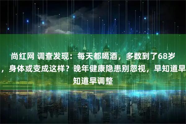 尚红网 调查发现：每天都喝酒，多数到了68岁以后，身体或变成这样？晚年健康隐患别忽视，早知道早调整
