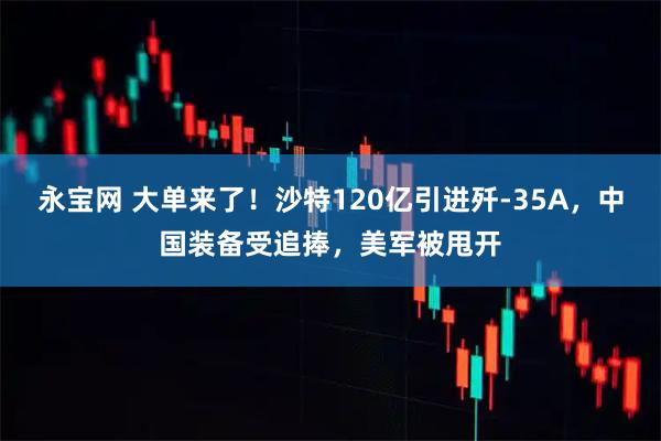 永宝网 大单来了！沙特120亿引进歼-35A，中国装备受追捧，美军被甩开