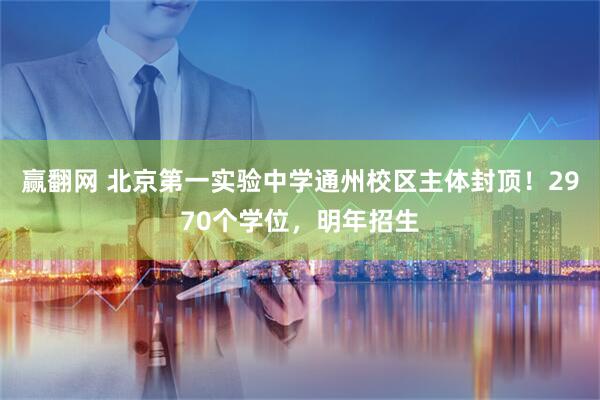 赢翻网 北京第一实验中学通州校区主体封顶！2970个学位，明年招生