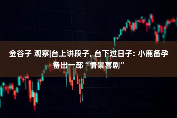 金谷子 观察|台上讲段子, 台下过日子: 小鹿备孕备出一部“情景喜剧”