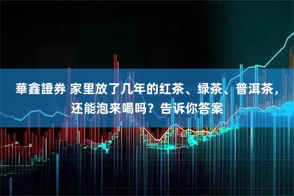 華鑫證券 家里放了几年的红茶、绿茶、普洱茶，还能泡来喝吗？告诉你答案