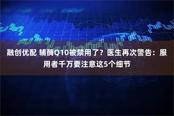 融创优配 辅酶Q10被禁用了？医生再次警告：服用者千万要注意这5个细节