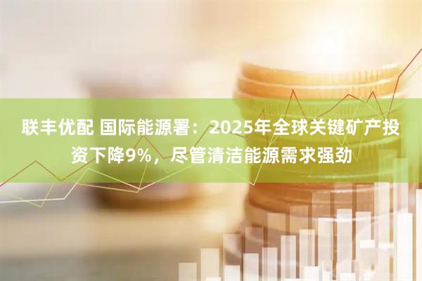 联丰优配 国际能源署：2025年全球关键矿产投资下降9%，尽管清洁能源需求强劲