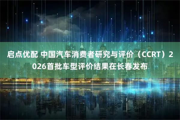 启点优配 中国汽车消费者研究与评价（CCRT）2026首批车型评价结果在长春发布
