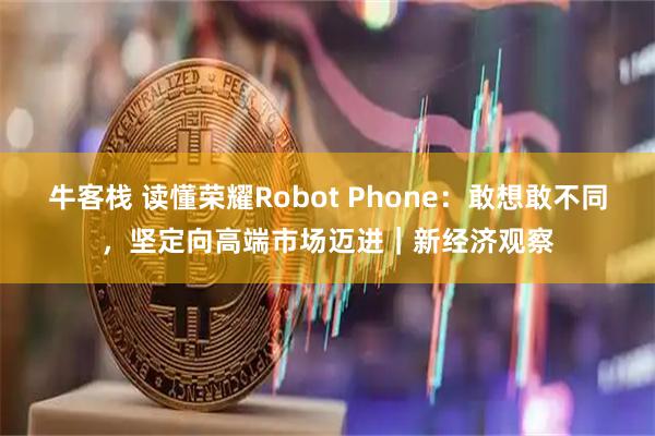 牛客栈 读懂荣耀Robot Phone：敢想敢不同，坚定向高端市场迈进｜新经济观察