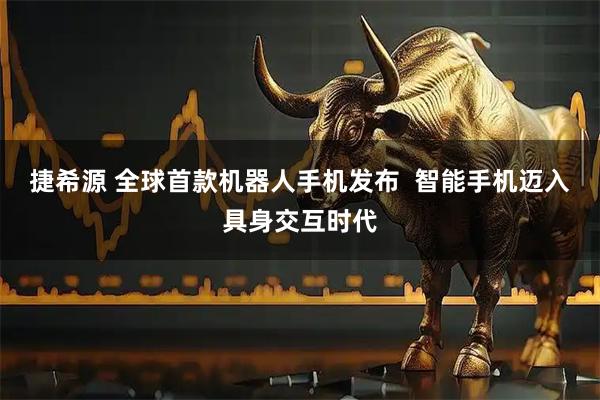 捷希源 全球首款机器人手机发布  智能手机迈入具身交互时代