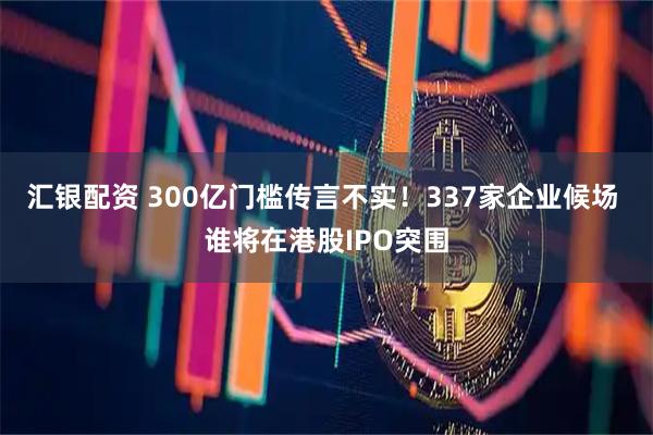 汇银配资 300亿门槛传言不实！337家企业候场 谁将在港股IPO突围